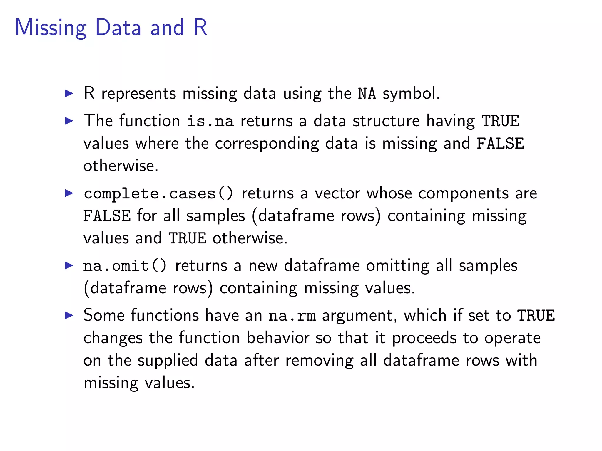 Missing Data and R I R represents missing data using the NA symbol. I The function is.na returns a data structure having TRUE values where the corresponding data is missing and FALSE otherwise. I complete.cases() returns a vector whose components are FALSE for all samples (dataframe rows) containing missing values and TRUE otherwise. I na.omit() returns a new dataframe omitting all samples (dataframe rows) containing missing values. I Some functions have an na.rm argument, which if set to TRUE changes the function behavior so that it proceeds to operate on the supplied data after removing all dataframe rows with missing values. 