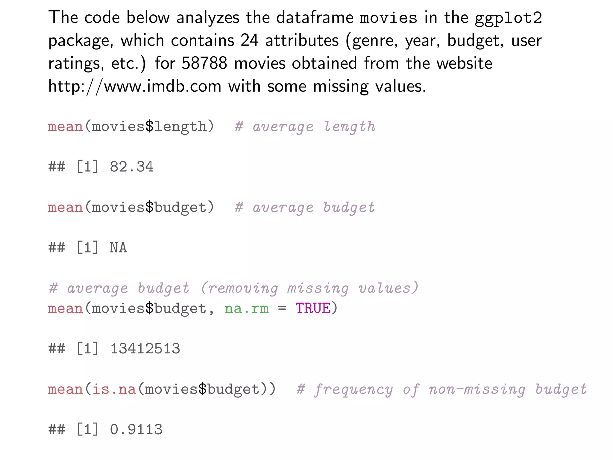 The code below analyzes the dataframe movies in the ggplot2 package, which contains 24 attributes (genre, year, budget, user ratings, etc.) for 58788 movies obtained from the website http://www.imdb.com with some missing values. mean(movies$length) # average length ## [1] 82.34 mean(movies$budget) # average budget ## [1] NA # average budget (removing missing values) mean(movies$budget, na.rm = TRUE) ## [1] 13412513 mean(is.na(movies$budget)) # frequency of non-missing budget ## [1] 0.9113 