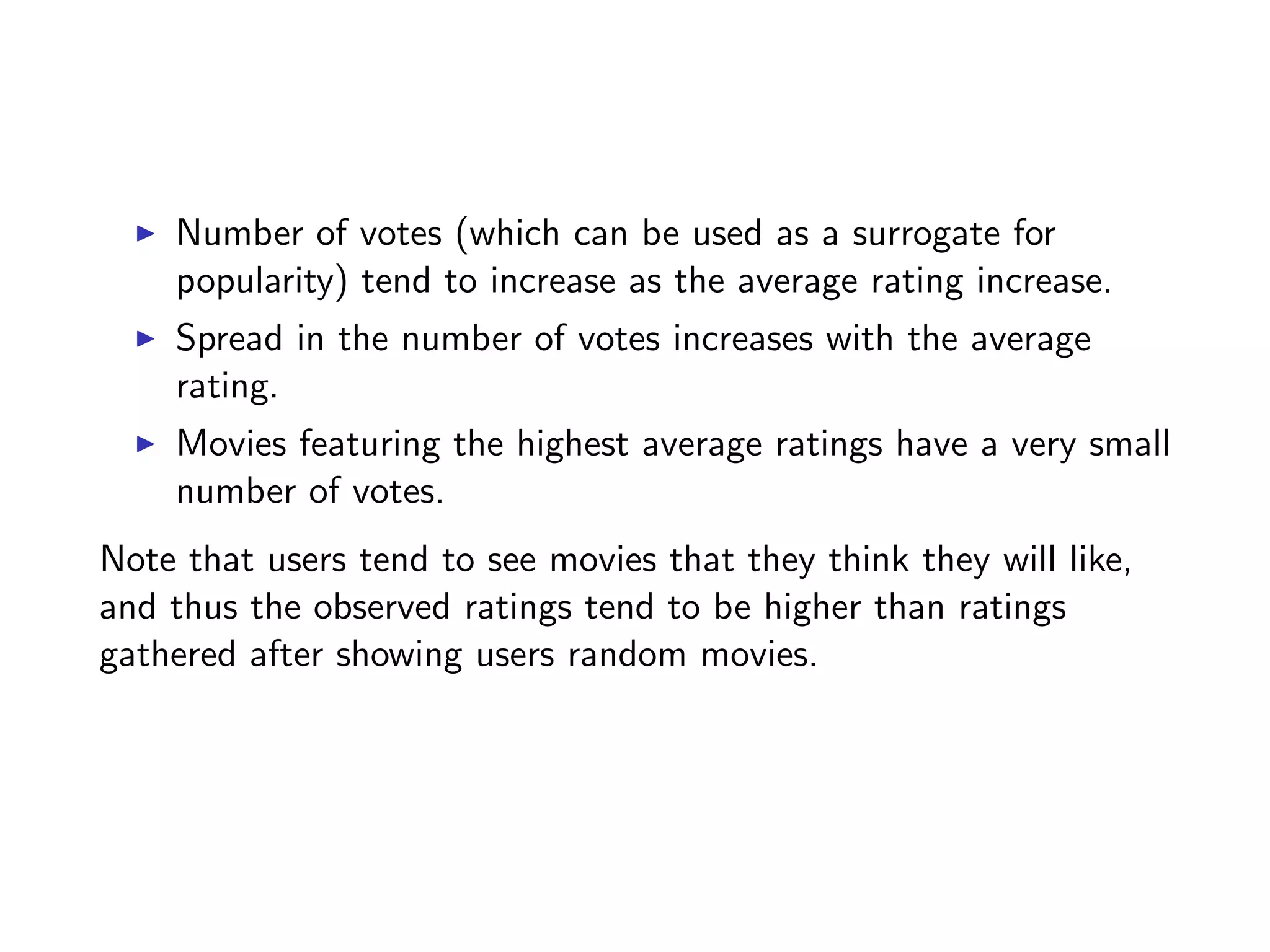 I Number of votes (which can be used as a surrogate for popularity) tend to increase as the average rating increase. I Spread in the number of votes increases with the average rating. I Movies featuring the highest average ratings have a very small number of votes. Note that users tend to see movies that they think they will like, and thus the observed ratings tend to be higher than ratings gathered after showing users random movies. 
