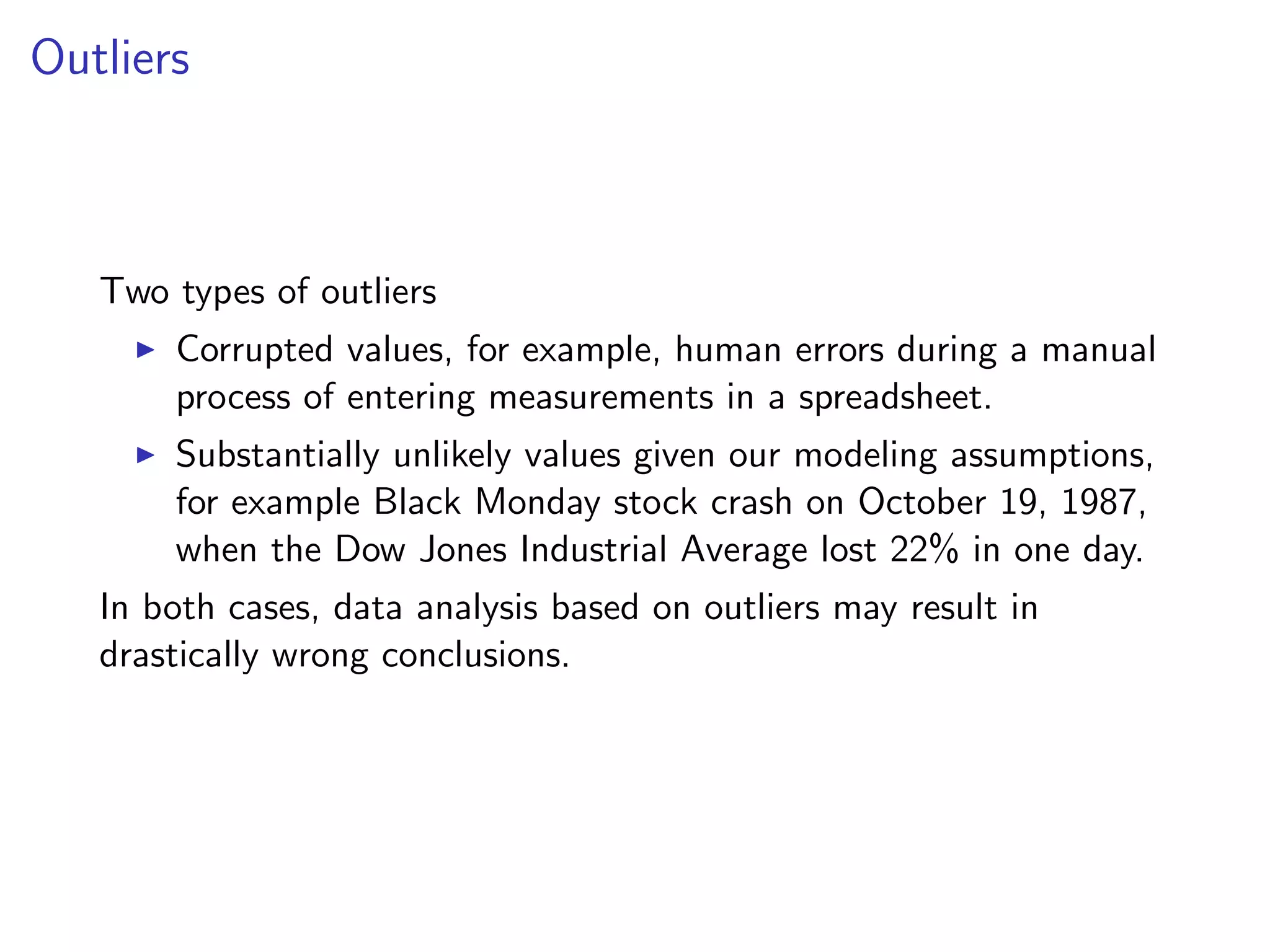 Outliers Two types of outliers I Corrupted values, for example, human errors during a manual process of entering measurements in a spreadsheet. I Substantially unlikely values given our modeling assumptions, for example Black Monday stock crash on October 19, 1987, when the Dow Jones Industrial Average lost 22% in one day. In both cases, data analysis based on outliers may result in drastically wrong conclusions. 