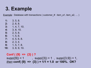 3. Example
Example: Database with transactions ( customer_# : item_a1, item_a2, … )

1:
2:
3:
4:
5:
6:
7:
8:
9:
10:

3, 5, 8.
2, 6, 8.
1, 4, 7, 10.
3, 8, 10.
2, 5, 8.
1, 5, 6.
4, 5, 6, 8.
2, 3, 4.
1, 5, 7, 8.
3, 8, 9, 10.

Conf ( {9} => {3} ) ?
supp({9}) = 1
, supp({3}) = 1 , supp({3,9}) = 1,
then conf( {9} => {3} ) = 1/1 = 1.0 or 100%. OK?

 