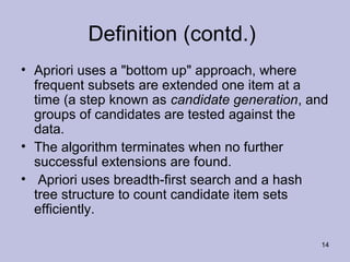 Definition (contd.)
• Apriori uses a "bottom up" approach, where
frequent subsets are extended one item at a
time (a step known as candidate generation, and
groups of candidates are tested against the
data.
• The algorithm terminates when no further
successful extensions are found.
• Apriori uses breadth-first search and a hash
tree structure to count candidate item sets
efficiently.
14

 