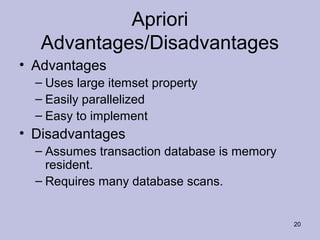 Apriori
Advantages/Disadvantages
• Advantages
– Uses large itemset property
– Easily parallelized
– Easy to implement

• Disadvantages
– Assumes transaction database is memory
resident.
– Requires many database scans.

20

 