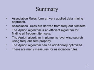Summary
•
•
•
•
•
•

Association Rules form an very applied data mining
approach.
Association Rules are derived from frequent itemsets.
The Apriori algorithm is an efficient algorithm for
finding all frequent itemsets.
The Apriori algorithm implements level-wise search
using frequent item property.
The Apriori algorithm can be additionally optimized.
There are many measures for association rules.

21

 