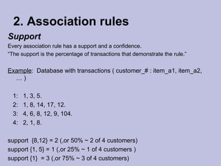 2. Association rules
Support
Every association rule has a support and a confidence.
“The support is the percentage of transactions that demonstrate the rule.”

Example: Database with transactions ( customer_# : item_a1, item_a2,
…)
1:
2:
3:
4:

1, 3, 5.
1, 8, 14, 17, 12.
4, 6, 8, 12, 9, 104.
2, 1, 8.

support {8,12} = 2 (,or 50% ~ 2 of 4 customers)
support {1, 5} = 1 (,or 25% ~ 1 of 4 customers )
support {1} = 3 (,or 75% ~ 3 of 4 customers)

 