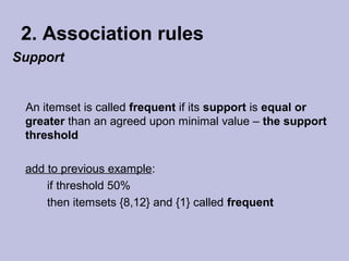 2. Association rules
Support

An itemset is called frequent if its support is equal or
greater than an agreed upon minimal value – the support
threshold
add to previous example:
if threshold 50%
then itemsets {8,12} and {1} called frequent

 