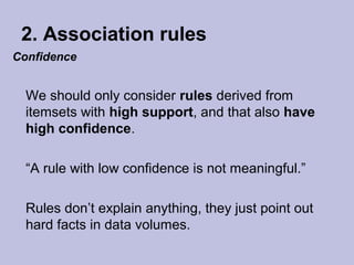 2. Association rules
Confidence

We should only consider rules derived from
itemsets with high support, and that also have
high confidence.
“A rule with low confidence is not meaningful.”
Rules don’t explain anything, they just point out
hard facts in data volumes.

 