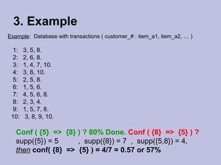 3. Example
Example: Database with transactions ( customer_# : item_a1, item_a2, … )

1:
2:
3:
4:
5:
6:
7:
8:
9:
10:

3, 5, 8.
2, 6, 8.
1, 4, 7, 10.
3, 8, 10.
2, 5, 8.
1, 5, 6.
4, 5, 6, 8.
2, 3, 4.
1, 5, 7, 8.
3, 8, 9, 10.

Conf ( {5} => {8} ) ? 80% Done. Conf ( {8} => {5} ) ?
supp({5}) = 5
, supp({8}) = 7 , supp({5,8}) = 4,
then conf( {8} => {5} ) = 4/7 = 0.57 or 57%

 
