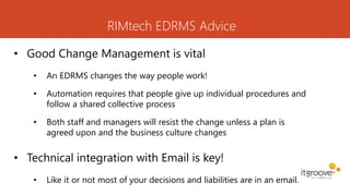 RIMtech EDRMS Advice
• Good Change Management is vital
• An EDRMS changes the way people work!
• Automation requires that people give up individual procedures and
follow a shared collective process
• Both staff and managers will resist the change unless a plan is
agreed upon and the business culture changes
• Technical integration with Email is key!
• Like it or not most of your decisions and liabilities are in an email.
 