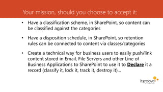 Your mission, should you choose to accept it:
• Have a classification scheme, in SharePoint, so content can
be classified against the categories
• Have a disposition schedule, in SharePoint, so retention
rules can be connected to content via classes/categories
• Create a technical way for business users to easily push/link
content stored in Email, File Servers and other Line of
Business Applications to SharePoint to use it to Declare it a
record (classify it, lock it, track it, destroy it)…
 