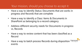 Your mission, should you choose to accept it:
• Have a way to identify Status: Documents that are works in
progress and Records that are complete
• Have a way to identify a Class: Items & Documents in
SharePoint as belonging to a record category
• Address different security needs for Documents in progress
vs. Records
• Have a way to review content that has been classified as a
Record
• Have a way to batch process Records during disposition
events
 