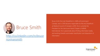 Bruce Smith
Bruce Smith first met SharePoint in 2009 at Environment
Canada, and in 2010 became responsible for IM and SharePoint
at Medical Council of Canada in 2010. He is currently the
President for the Vancouver Island Chapter of ARMA
International. He is passionate about finding information easily,
and working towards automated classification and disposition of
information.http://ca.linkedin.com/in/bruce
normansmith
 