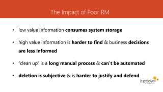 The Impact of Poor RM
• low value information consumes system storage
• high value information is harder to find & business decisions
are less informed
• “clean up” is a long manual process & can’t be automated
• deletion is subjective & is harder to justify and defend
 