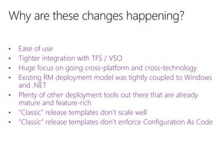 • Ease of use
• Tighter integration with TFS / VSO
• Huge focus on going cross-platform and cross-technology
• Existing RM deployment model was tightly coupled to Windows
and .NET
• Plenty of other deployment tools out there that are already
mature and feature-rich
• “Classic” release templates don’t scale well
• “Classic” release templates don’t enforce Configuration As Code
 