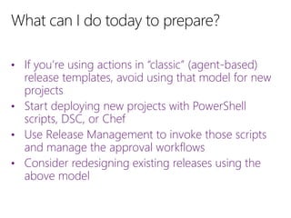 • If you’re using actions in “classic” (agent-based)
release templates, avoid using that model for new
projects
• Start deploying new projects with PowerShell
scripts, DSC, or Chef
• Use Release Management to invoke those scripts
and manage the approval workflows
• Consider redesigning existing releases using the
above model
 