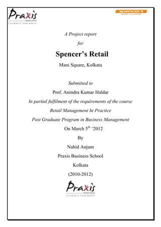 A Project report
                          for

              Spencer’s Retail
                Mani Square, Kolkata


                     Submitted to
            Prof. Anindra Kumar Haldar
In partial fulfilment of the requirements of the course
           Retail Management In Practice
 Post Graduate Program in Business Management
                  On March 5th ‗2012
                          By
                    Nahid Anjum
               Praxis Business School
                       Kolkata
                     (2010-2012)
 