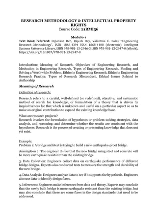RESEARCH METHODOLOGY & INTELLECTUAL PROPERTY
RIGHTS
Course Code: 21RMI56
Module-1
Text book referred: Dipankar Deb, Rajeeb Dey, Valentina E. Balas “Engineering
Research Methodology”, ISSN 1868-4394 ISSN 1868-4408 (electronic), Intelligent
Systems Reference Library, ISBN 978-981-13-2946-3 ISBN 978-981-13-2947-0 (eBook),
https://doi.org/10.1007/978-981-13-2947-0
Introduction: Meaning of Research, Objectives of Engineering Research, and
Motivation in Engineering Research, Types of Engineering Research, Finding and
Solving a Worthwhile Problem. Ethics in Engineering Research, Ethics in Engineering
Research Practice, Types of Research Misconduct, Ethical Issues Related to
Authorship
Meaning of Research
Definition of research:
Research refers to a careful, well-defined (or redefined), objective, and systematic
method of search for knowledge, or formulation of a theory that is driven by
inquisitiveness for that which is unknown and useful on a particular aspect so as to
make an original contribution to expand the existing knowledge base.
What are research projects?
Research involves the formulation of hypotheses or problem-solving strategies, data
analysis, and reasoning; and determine whether the results are consistent with the
hypotheses. Research is the process of creating or presenting knowledge that does not
yet exist.
Example:
Problem 1: A bridge architect is trying to build a new earthquake-proof bridge.
Assumption 2: The engineer thinks that the new bridge using steel and concrete will
be more earthquake resistant than the existing bridge.
3. Data Collection: Engineers collect data on earthquake performance of different
bridge designs. Experts also conducted tests to measure the strength and durability of
the new bridge.
4. Data Analysis: Designers analyze data to see if it supports the hypothesis. Engineers
also use data to identify design flaws.
5. Inferences: Engineers make inferences from data and theory. Experts may conclude
that the newly built bridge is more earthquake resistant than the existing bridge, but
may also conclude that there are some flaws in the design standards that need to be
addressed.
 