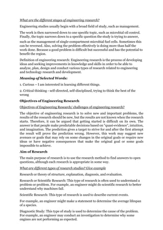 What are the different stages of engineering research?
Engineering studies usually begin with a broad field of study, such as management.
The work is then narrowed down to one specific topic, such as microbial oil control.
Finally, the topic narrows down to a specific question the study is trying to answer,
such as the management of single-compartment microbial fuel cells. Sometimes this
can be reversed. Also, solving the problem effectively is doing more than half the
work done. Because a good problem is difficult but successful and has the potential to
benefit the region.
Definition of engineering research: Engineering research is the process of developing
ideas and seeking improvements in knowledge and skills in order to be able to
analyze, plan, design and conduct various types of research related to engineering
and technology research and development.
Meaning of Selected Words:
1. Curious – I am interested in learning different things.
2. Critical thinking - self-directed, self-disciplined, trying to think the best of the
wrong
Objectives of Engineering Research
Objectives of Engineering Research/ challenges of engineering research?
The objective of engineering research is to solve new and important problems, the
results of the research should be new, but the results are not known when the research
starts. Therefore, it can be argued that getting started is difficult on its own. The
answer is that people make predictable decisions based on "quasi-evidence", intuition,
and imagination. The prediction gives a target to strive for and after the first attempt
the result will prove the prediction wrong. However, this work may suggest new
avenues or goals that may rely on some changes in the original goals or require new
ideas or have negative consequences that make the original goal or some goals
impossible to achieve.
Aim of Research
The main purpose of research is to use the research method to find answers to open
questions, although each research is appropriate in some way.
What are different types of research studies? Give example
Research or theory of structure, explanation, diagnosis, and evaluation.
Research or Scientific Research: This type of research is often used to understand a
problem or problem. For example, an engineer might do scientific research to better
understand why machines fail.
Scientific Research: This type of research is used to describe current events.
For example, an engineer might make a statement to determine the average lifespan
of a species.
Diagnostic Study: This type of study is used to determine the cause of the problem.
For example, an engineer may conduct an investigation to determine why some
engines are not performing as expected.
 