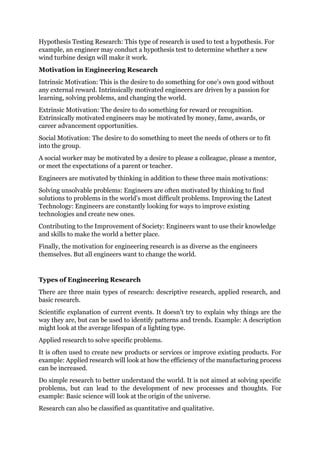 Hypothesis Testing Research: This type of research is used to test a hypothesis. For
example, an engineer may conduct a hypothesis test to determine whether a new
wind turbine design will make it work.
Motivation in Engineering Research
Intrinsic Motivation: This is the desire to do something for one's own good without
any external reward. Intrinsically motivated engineers are driven by a passion for
learning, solving problems, and changing the world.
Extrinsic Motivation: The desire to do something for reward or recognition.
Extrinsically motivated engineers may be motivated by money, fame, awards, or
career advancement opportunities.
Social Motivation: The desire to do something to meet the needs of others or to fit
into the group.
A social worker may be motivated by a desire to please a colleague, please a mentor,
or meet the expectations of a parent or teacher.
Engineers are motivated by thinking in addition to these three main motivations:
Solving unsolvable problems: Engineers are often motivated by thinking to find
solutions to problems in the world's most difficult problems. Improving the Latest
Technology: Engineers are constantly looking for ways to improve existing
technologies and create new ones.
Contributing to the Improvement of Society: Engineers want to use their knowledge
and skills to make the world a better place.
Finally, the motivation for engineering research is as diverse as the engineers
themselves. But all engineers want to change the world.
Types of Engineering Research
There are three main types of research: descriptive research, applied research, and
basic research.
Scientific explanation of current events. It doesn't try to explain why things are the
way they are, but can be used to identify patterns and trends. Example: A description
might look at the average lifespan of a lighting type.
Applied research to solve specific problems.
It is often used to create new products or services or improve existing products. For
example: Applied research will look at how the efficiency of the manufacturing process
can be increased.
Do simple research to better understand the world. It is not aimed at solving specific
problems, but can lead to the development of new processes and thoughts. For
example: Basic science will look at the origin of the universe.
Research can also be classified as quantitative and qualitative.
 