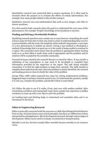 Quantitative research uses numerical data to answer questions. It is often used in
research where the purpose is to evaluate the effects of certain interventions. For
example: how many people clicked on the ad after seeing it.
Qualitative research uses non-mathematical data such as text, images, and video to
answer questions.
It is often used in basic research where the goal is to understand the root cause of the
phenomenon. For example: People's knowledge of new products or services.
Finding and Solving a Worthwhile Problem
Qualifying research questions may contain one or more features. Something the social
sciences hope for from time to time may lead to a lack of understanding/idea even for
a person familiar with the work, the simplicity of the method's importance, a new topic
or a new phenomenon to initiate an answer. Giving a new method or developing a
method of knowledge that is in good use or is the result of being unable to continue in
a region. The researcher must ensure that the problem is appropriate before starting
work on it, as best effort is made when work is appropriate and the problem and/or
solution will be accepted by the scientific community.
Unresolved issues raised by the research director or raised by others. It may involve a
rethinking of key assumptions or may need to be developed or compiled from
information provided by the supervisor in the report. The task facing scientific
researchers is to find the right problem to begin their research. The skills needed to
complete these tasks from the start. Once the problem is clearly identified, the research
and reading process is done to clarify the value of the problem.
George Pólya (1887-1985) proposed four steps for solving mathematical problems.
Suggested steps in solving a research question are: (i) understand the question, modify
it to suit you, visualize the problem, and decide if there is more detail.
.
(iii) Follow the plan to see if it works, if not, start over with another method. After
researching a problem and coming back many times, people may experience a sudden
revelation or come up with a new idea to solve the problem.
(4) Looking back and thinking helps to understand and assimilate ideas and is an
investment in the future.
Ethics in Engineering Research
Ethics is generally concerned with the processes or skills that distinguish bad behavior
from wrong. Everyone knows some moral principles, but there are differences in their
interpretation and application. Moral development proceeds through various stages of
development. Ethics can be used to evaluate, recommend or interpret policy.
Morality is not law, but laws usually follow morality because morality is our common
virtue.
 