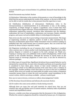 research should be peer-reviewed before it is published. Research fraud described in
Section
Search Documents may include: Section
(i) Fabrication: Fabrication is the creation of documents or a test of knowledge in the
belief that the person understands the results of the analysis. or the test is OK but will
not be able to wait for results due to time pressure from the supervisor or user.
(ii) Falsification (falsification of information): Falsification refers to the
misrepresentation or misinterpretation of an information or test, or the making,
respectively, of illegal changes to support a hypothesis, even if actual data from
experimental data suggest otherwise. Fraud and fabrication of information and results
undermines engineering research, introduces false information into the database,
undermines the trust of stakeholders, undermines cost increases, hinders scientific
progress, and causes real and avoidable delays in technological development.
Data errors can also occur due to poor testing or inaccurate measurements. The image
of engineering scientists as objective seekers of truth is often tarnished by the
discovery of information about fraud. While researchers want to continue working on
published data that could become part of research papers, they can avoid this bad
practice by always trying to reproduce results.
(iii) Plagiarism (excluding the use of someone else's work): Plagiarism is manifest
when a person uses or reuses another work (including parts) (text, document, table,
picture, diagram or content) as it appears in his work. emerges out. Thank you.
Copying or reusing one's own published work is called self-plagiarism, which is bad
practice in the scientific literature. Although the increase in search terms on the
Internet seems to encourage plagiarism in some cases, it can also be detected by
software packages.
(iv) Other types of research bias: Significant deviations from accepted behavior can be
interpreted as research bias. In cases where deception and harm are in question, fraud
is considered to have taken place. Sooner or later moral violations will occur.
Submitting an article to two different journals at the same time is also a violation of
the copyright. Another problem is that when there are errors in the text or published
content, these errors are usually not made public for public access unless a competent
researcher presses them to create the error and provide a good resemblance to the
correct version, which is not always available. . primary research goal.
How can we warn reviewers, reviewers or editors about plagiarism? Article
(i) The Secretary-General informs and informs all concerned. Section
(iii) Or readers who come across articles or books during research.
Although there are many free and paid materials for school leave, they are not
criminal, they only get Similar score in content analysis, similarity index of published
content and unpublished content.
However, a similar score does not guarantee that the document is free of plagiarism.
Whether the content is plagiarism should be evaluated by human eyes. It is important
 