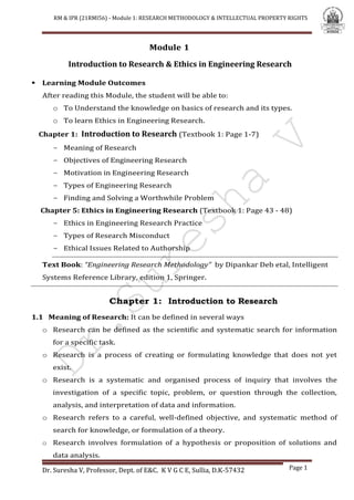 RM & IPR (21RMI56) - Module 1: RESEARCH METHODOLOGY & INTELLECTUAL PROPERTY RIGHTS
Dr. Suresha V, Professor, Dept. of E&C. K V G C E, Sullia, D.K-57432 Page 1
Module 1
Introduction to Research & Ethics in Engineering Research
 Learning Module Outcomes
After reading this Module, the student will be able to:
o To Understand the knowledge on basics of research and its types.
o To learn Ethics in Engineering Research.
Chapter 1: Introduction to Research (Textbook 1: Page 1-7)
- Meaning of Research
- Objectives of Engineering Research
- Motivation in Engineering Research
- Types of Engineering Research
- Finding and Solving a Worthwhile Problem
Chapter 5: Ethics in Engineering Research (Textbook 1: Page 43 - 48)
- Ethics in Engineering Research Practice
- Types of Research Misconduct
- Ethical Issues Related to Authorship
Text Book: “Engineering Research Methodology” by Dipankar Deb etal, Intelligent
Systems Reference Library, edition 1, Springer.
Chapter 1: Introduction to Research
1.1 Meaning of Research: It can be defined in several ways
o Research can be defined as the scientific and systematic search for information
for a specific task.
o Research is a process of creating or formulating knowledge that does not yet
exist.
o Research is a systematic and organised process of inquiry that involves the
investigation of a specific topic, problem, or question through the collection,
analysis, and interpretation of data and information.
o Research refers to a careful, well-defined objective, and systematic method of
search for knowledge, or formulation of a theory.
o Research involves formulation of a hypothesis or proposition of solutions and
data analysis.
 
