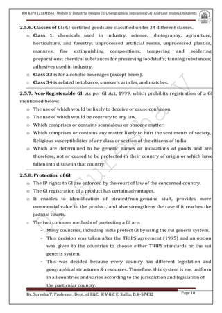 RM & IPR (21RMI56) - Module 5: Industrial Designs (ID), Geographical Indications(GI) And Case Studies On Patents
Dr. Suresha V, Professor, Dept. of E&C. K V G C E, Sullia, D.K-57432 Page 10
2.5.6. Classes of GI: GI-certified goods are classified under 34 different classes.
o Class 1: chemicals used in industry, science, photography, agriculture,
horticulture, and forestry; unprocessed artificial resins, unprocessed plastics,
manures; fire extinguishing compositions; tempering and soldering
preparations; chemical substances for preserving foodstuffs; tanning substances;
adhesives used in industry.
o Class 33 is for alcoholic beverages (except beers).
o Class 34 is related to tobacco, smoker‘s articles, and matches.
2.5.7. Non-Registerable GI: As per GI Act, 1999, which prohibits registration of a GI
mentioned below:
o The use of which would be likely to deceive or cause confusion.
o The use of which would be contrary to any law.
o Which comprises or contains scandalous or obscene matter.
o Which comprises or contains any matter likely to hurt the sentiments of society,
Religious susceptibilities of any class or section of the citizens of India
o Which are determined to be generic names or indications of goods and are,
therefore, not or ceased to be protected in their country of origin or which have
fallen into disuse in that country.
2.5.8. Protection of GI
o The IP rights to GI are enforced by the court of law of the concerned country.
o The GI registration of a product has certain advantages.
o It enables to identification of pirated/non-genuine stuff, provides more
commercial value to the product, and also strengthens the case if it reaches the
judicial courts.
o The two common methods of protecting a GI are:
- Many countries, including India protect GI by using the sui generis system.
- This decision was taken after the TRIPS agreement (1995) and an option
was given to the countries to choose either TRIPS standards or the sui
generis system.
- This was decided because every country has different legislation and
geographical structures & resources. Therefore, this system is not uniform
in all countries and varies according to the jurisdiction and legislation of
the particular country.
 