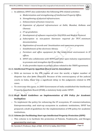 RM & IPR (21RMI56) - Module 5: Industrial Designs (ID), Geographical Indications(GI) And Case Studies On Patents
Dr. Suresha V, Professor, Dept. of E&C. K V G C E, Sullia, D.K-57432 Page 15
o In addition, DPIIT also undertakes the following IPR-related activities:
a. Modernization and strengthening of Intellectual Property Office.
b. Strengthening of physical infrastructure.
c. Enhancement of human resources.
d. Expansion of physical infrastructure at Delhi, Mumbai, Kolkata and
Chennai.
e. IT up-gradation.
f. Development of software required for ISA/IPEA and Madrid Protocol.
g. Subscription to non-patent literature required for PCT minimum
documentation.
h. Digitization of records and Sensitization and awareness programs.
i. Establishment of the electronic library.
j. Furniture and office equipment for the modernized environment in IP
offices.
k. DPIIT also collaborates with WIPO and other apex industry organizations
to promote and strengthen the IP ecosystem.
l. It also provides inputs on various issues related to the TRIPS agreement.
5.1.1. Intellectual Property Appellate Board and its Amendment
o With an increase in the IPR regime all over the world, a higher number of
disputes has also been observed. Because of the overoccupancy of the judicial
courts in India, there was a significant delay in the judgments related to IPR
cases.
o To overcome this issue, in 2003 Government of India established the Intellectual
Property Appellate Board (IPAB), a statutory body under DPIIT.
5.1.2. Draft Model Guidelines on Implementation of IPR Policy for Academic
Institutions
o To implement the policy for enhancing the IP ecosystem, IP commercialization,
Entrepreneurship, and start-up ecosystem in academic institutions, DPIIT has
prepared a draft of guidelines for the implementation of IPR policy for academic
institutions.
5.1.3. Scheme for Facilitating Start-ups Intellectual Property Protection (SIPP)
o This scheme is to facilitate the protection of Patents, Trademarks, and Designs
generated by start-ups.
 