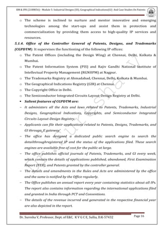 RM & IPR (21RMI56) - Module 5: Industrial Designs (ID), Geographical Indications(GI) And Case Studies On Patents
Dr. Suresha V, Professor, Dept. of E&C. K V G C E, Sullia, D.K-57432 Page 16
o The scheme is inclined to nurture and mentor innovative and emerging
technologies among the start-ups and assist them in protection and
commercialization by providing them access to high-quality IP services and
resources.
5.1.4. Office of the Controller General of Patents, Designs, and Trademarks
(CGPDTM): It supervises the functioning of the following IP offices:
o The Patent Offices (including the Design Wing) at Chennai, Delhi, Kolkata &
Mumbai.
o The Patent Information System (PIS) and Rajiv Gandhi National Institute of
Intellectual Property Management (RGNIIPM) at Nagpur.
o The Trademarks Registry at Ahmadabad, Chennai, Delhi, Kolkata & Mumbai.
o The Geographical Indications Registry (GIR) at Chennai.
o The Copyright Office in Delhi.
o The Semiconductor Integrated Circuits Layout-Design Registry at Delhi.
 Salient features of CGPDTM are:
- It administers all the Acts and laws related to Patents, Trademarks, Industrial
Designs, Geographical Indications, Copyrights, and Semiconductor Integrated
Circuits Layout-Design Registry.
- Applicants can file their applications related to Patents, Designs, Trademarks, and
GI througa‗E gateway‘
- The office has designed a dedicated public search engine to search the
detailthroughregistered IP and the status of the applications filed. These search
engines are available free of cost for the public at large.
- The office publishes official journals of Patents, Trademarks, and GI every week,
which contain the details of applications published, abandoned, First Examination
Report (FER), and Patents granted by the controller general.
- The details and amendments in the Rules and Acts are administered by the office
and the same is notified by the Office regularly.
- The Office publishes an annual report every year containing statistics about all IPs.
The report also contains information regarding the international applications filed
and granted in India through PCT and Conventions.
- The details of the revenue incurred and generated in the respective financial year
are also depicted in the report.
 
