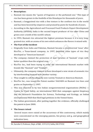RM & IPR (21RMI56) - Module 5: Industrial Designs (ID), Geographical Indications(GI) And Case Studies On Patents
Dr. Suresha V, Professor, Dept. of E&C. K V G C E, Sullia, D.K-57432 Page 18
 Description:
o Basmati rice means the "queen of fragrance or the perfumed one." This type of
rice has been grown in the foothills of the Himalayas for thousands of years.
o Basmati, a longgrained rice with a fine texture is the costliest rice in the world
and has been favored by emperors and praised by poets for hundreds of years.
o According to the Agricultural and Processed Food Products Export Development
Authority (APEDA), India is the second largest producer of rice after China and
grows over a tenth of the world's wheat.
o In 1993, Basmati rice attracted the highest premium because it is a very long-
grained rice, with an aroma of its own which enhances the flavors it mixed with.
 The Fact of the incident
o Originally from India and Pakistan, Basmati became a controversial ‘issue’ after
RiceTec, a Texas-based company, in 1997, patented some types of rice they
developed as “American basmati”.
o The company claimed the protection of new varieties of ‘basmati’ crops with
better qualities than the original crop.
o RiceTec Inc., had been trying to enter the international Basmati market with
brands like “Kasmati” and “Texmati”.
o Ultimately, the company claimed to have developed a new strain of aromatic rice
by interbreeding basmati with another variety.
o They sought to call the allegedly new variety Texmati or American Basmati.
o RiceTec Inc., was issued the Patent number 5663484 on Basmati rice lines and
grains on September 2, 1997.
o This was objected to by two Indian nongovernmental organizations (NGOs) —
Centre for Food Safety, an international NGO that campaigns against biopiracy,
and the Research Foundation for Science, Technology and Ecology, an Indian
environmental NGO that filed legal petitions in the United States.
o The Indian government, after putting together the evidence, officially challenged
the patent in June 2000.
 The Issues raised
Several issues were raised at the occurrence of this controversy, which mainly
were concentrated on the emerging patents, bio-piracy and g, and geographical
indication laws.
 