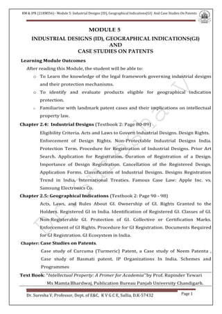 RM & IPR (21RMI56) - Module 5: Industrial Designs (ID), Geographical Indications(GI) And Case Studies On Patents
Dr. Suresha V, Professor, Dept. of E&C. K V G C E, Sullia, D.K-57432 Page 1
MODULE 5
INDUSTRIAL DESIGNS (ID), GEOGRAPHICAL INDICATIONS(GI)
AND
CASE STUDIES ON PATENTS
Learning Module Outcomes
After reading this Module, the student will be able to:
o To Learn the knowledge of the legal framework governing industrial designs
and their protection mechanisms.
o To identify and evaluate products eligible for geographical indication
protection.
o Familiarise with landmark patent cases and their implications on intellectual
property law.
Chapter 2.4: Industrial Designs (Textbook 2: Page 80-89)
Eligibility Criteria. Acts and Laws to Govern Industrial Designs. Design Rights.
Enforcement of Design Rights. Non-Protectable Industrial Designs India.
Protection Term. Procedure for Registration of Industrial Designs. Prior Art
Search. Application for Registration. Duration of Registration of a Design.
Importance of Design Registration. Cancellation of the Registered Design.
Application Forms. Classification of Industrial Designs. Designs Registration
Trend in India. International Treaties. Famous Case Law: Apple Inc. vs.
Samsung Electronics Co.
Chapter 2.5: Geographical Indications (Textbook 2: Page 90 - 98)
Acts, Laws, and Rules About GI. Ownership of GI. Rights Granted to the
Holders. Registered GI in India. Identification of Registered GI. Classes of GI.
Non-Registerable GI. Protection of GI. Collective or Certification Marks.
Enforcement of GI Rights. Procedure for GI Registration. Documents Required
for GI Registration. GI Ecosystem in India.
Chapter: Case Studies on Patents.
Case study of Curcuma (Turmeric) Patent, a Case study of Neem Patenta ,
Case study of Basmati patent. IP Organizations In India. Schemes and
Programmes
Text Book: “Intellectual Property: A Primer for Academia” by Prof. Rupinder Tewari
Ms Mamta Bhardwaj, Publication Bureau Panjab University Chandigarh.
 