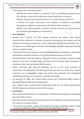 RM & IPR (21RMI56) - Module 5: Industrial Designs (ID), Geographical Indications(GI) And Case Studies On Patents
Dr. Suresha V, Professor, Dept. of E&C. K V G C E, Sullia, D.K-57432 Page 19
o The major issues raised included:
- Whether the name ‘basmati’ is a ‘generic’ term or specifically originates from
the aromatic rice grown in India and various South-Asian countries?
- Whether the grain developed by Ricetec Inc. a novel variety and strain?
- Is Ricetec Inc. guilty of bio-piracy and violation of traditional knowledge
belonging to indigenous communities of Southern-Asian countries?
- Whether the patent granted to Ricetec must be revoked due to protests by
various NGOs and Indigenous Communities?
 Case Analysis:
o RiceTec has a patent for three things: growing rice plants with certain
characteristics identical to Basmati, the grain produced by such plants, and the
method of selecting rice based on a starch index (SI) test devised by RiceTec, Inc.
o The patent was challenged on the fact that the plant varieties and grains already
exist as a staple in India.
o 75 percent of U.S. rice imports are from Thailand and the remainder is from India
and Pakistan and both varieties are rice that cannot be grown in the US.
o The legal theory is that the patent is not novel and for an obvious invention, being
based on rice that is already being imported into the United States, therefore it
should not have been granted in the first place.
o India’s attorneys also seek to challenge the use of the term ‘basmati’ in
conjunction with the patent and the king of the rice. Such use of the term creates
confusion as to geographic origin and usurps the goodwill and recognition
established with basmati rice grown and sold from India.
o On January 29, 2002, the United States Patent and Trademark Office issued a
Reexamination Certificate canceling claims.
o As a result of the re-examination application filed by the Indian government,
RiceTec agreed to withdraw several of the claims.
 Conclusion
o The companies like Ricetec are violating our traditional knowledge by committing
the crime of bio-piracy.
o This utter spread of bio-piracy not only hurts the sentiments of local communities
but results in economic losses.
o To restrict the further conduct of bio-piracy by other developed nations, India
prepared a database called ‘Traditional Knowledge Digital Library’.
 