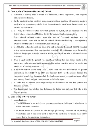 RM & IPR (21RMI56) - Module 5: Industrial Designs (ID), Geographical Indications(GI) And Case Studies On Patents
Dr. Suresha V, Professor, Dept. of E&C. K V G C E, Sullia, D.K-57432 Page 20
2. Case study of Curcuma (Turmeric) Patent
o Turmeric is widely used in India as a medicine, a food ingredient, and a dye to
name a few of its uses.
o In the ancient Indian medical system, Ayurveda, a poultice of turmeric paste is
used to treat common eye infections dress wounds, treat bites, burns, acne, and
various skin diseases
o In 1995, the United States awarded patent no 5,401,504 on turmeric to the
University of Mississippi Medical Center for wound healing properties.
o The claimed subject matter was the use of "turmeric powder and its
administration", both oral as well as topical, for wound healing. It was specially
awarded for the ‘use of turmeric in wound healing
o In1996, the Indian Council for Scientific and Industrial Research (CSIR) objected
to the patent granted. Due to extensive research, 32 references were located in
different languages namely Sanskrit, Urdu, and Hindi on the traditional use of
turmeric.
o After a legal battle the patent was revoked, stating that the claims made in the
patent were obvious and anticipated, and agreeing that the use of turmeric was
an old art of healing wounds.
o A re-examination claim with USPTO was filed for the invalidation of patent
application no. 5401540 by CSIR on October 1996 as the patent lacked the
element of novelty on the ground of the healing power of turmeric powder which
was already found and put into practice in India for ages.
o In 1997, the six claims were rejected by the USPTO anhe, and the patent was
declared invalid.
o The Traditional Knowledge that belonged to India was safeguarded ithe n the
Turmeric case.
3. Case study of Neem Patent
 Introduction:
o The NEEM tree is a tropical evergreen tree native to India and is also found in
other southeast countries.
o In India, neem is known as “the village pharmacy” because of its healing
versatility, and it has been used in Ayurvedic medicine for more than 4,000
years due to its medicinal properties.
 
