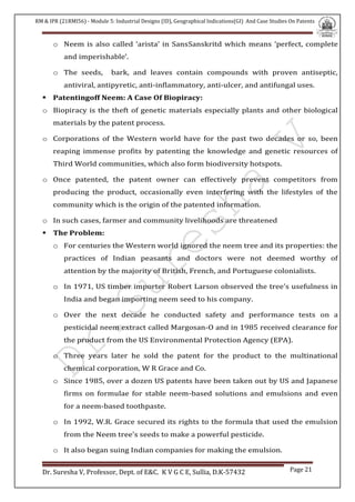 RM & IPR (21RMI56) - Module 5: Industrial Designs (ID), Geographical Indications(GI) And Case Studies On Patents
Dr. Suresha V, Professor, Dept. of E&C. K V G C E, Sullia, D.K-57432 Page 21
o Neem is also called ‘arista’ in SansSanskritd which means ‘perfect, complete
and imperishable’.
o The seeds, bark, and leaves contain compounds with proven antiseptic,
antiviral, antipyretic, anti-inflammatory, anti-ulcer, and antifungal uses.
 Patentingoff Neem: A Case Of Biopiracy:
o Biopiracy is the theft of genetic materials especially plants and other biological
materials by the patent process.
o Corporations of the Western world have for the past two decades or so, been
reaping immense profits by patenting the knowledge and genetic resources of
Third World communities, which also form biodiversity hotspots.
o Once patented, the patent owner can effectively prevent competitors from
producing the product, occasionally even interfering with the lifestyles of the
community which is the origin of the patented information.
o In such cases, farmer and community livelihoods are threatened
 The Problem:
o For centuries the Western world ignored the neem tree and its properties: the
practices of Indian peasants and doctors were not deemed worthy of
attention by the majority of British, French, and Portuguese colonialists.
o In 1971, US timber importer Robert Larson observed the tree's usefulness in
India and began importing neem seed to his company.
o Over the next decade he conducted safety and performance tests on a
pesticidal neem extract called Margosan-O and in 1985 received clearance for
the product from the US Environmental Protection Agency (EPA).
o Three years later he sold the patent for the product to the multinational
chemical corporation, W R Grace and Co.
o Since 1985, over a dozen US patents have been taken out by US and Japanese
firms on formulae for stable neem-based solutions and emulsions and even
for a neem-based toothpaste.
o In 1992, W.R. Grace secured its rights to the formula that used the emulsion
from the Neem tree's seeds to make a powerful pesticide.
o It also began suing Indian companies for making the emulsion.
 