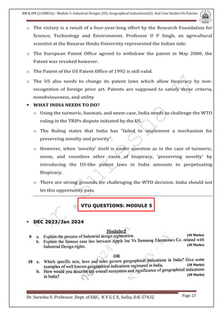 RM & IPR (21RMI56) - Module 5: Industrial Designs (ID), Geographical Indications(GI) And Case Studies On Patents
Dr. Suresha V, Professor, Dept. of E&C. K V G C E, Sullia, D.K-57432 Page 23
o The victory is a result of a four-year-long effort by the Research Foundation for
Science, Technology and Environment. Professor U P Singh, an agricultural
scientist at the Banaras Hindu University represented the Indian side.
o The European Patent Office agreed to withdraw the patent in May 2000, the
Patent was revoked however.
o The Patent of the US Patent Office of 1992 is still valid.
o The US also needs to change its patent laws which allow biopiracy by non-
recognition of foreign prior art. Patents are supposed to satisfy three criteria,
nonobviousness, and utility
 WHAT INDIA NEEDS TO DO?
o Using the turmeric, basmati, and neem case, India needs to challenge the WTO
ruling in the TRIPs dispute initiated by the US.
o The Ruling states that India has "failed to implement a mechanism for
preserving novelty and priority".
o However, when 'novelty' itself is under question as in the case of turmeric,
neem, and countless other cases of biopiracy, 'preserving novelty' by
introducing the US-like patent laws in India amounts to perpetuating
Biopiracy.
o There are strong grounds for challenging the WTO decision. India should not
let this opportunity pass.
VTU QUESTIONS: MODULE 5
 DEC 2023/Jan 2024
 