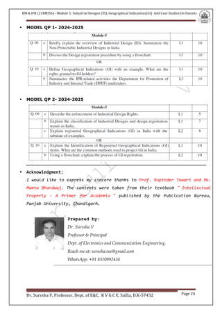 RM & IPR (21RMI56) - Module 5: Industrial Designs (ID), Geographical Indications(GI) And Case Studies On Patents
Dr. Suresha V, Professor, Dept. of E&C. K V G C E, Sullia, D.K-57432 Page 24
 MODEL QP 1- 2024-2025
 MODEL QP 2- 2024-2025
 Acknowledgment:
I would like to express my sincere thanks to Prof. Rupinder Tewari and Ms.
Mamta Bhardwaj. The contents were taken from their textbook " Intellectual
Property - A Primer for Academia " published by the Publication Bureau,
Panjab University, Chandigarh.
Prepared by:
Dr. Suresha V
Professor & Principal
Dept. of Electronics and Communication Engineering.
Reach me at: suresha.vee@gmail.com
WhatsApp: +91 8310992434
 