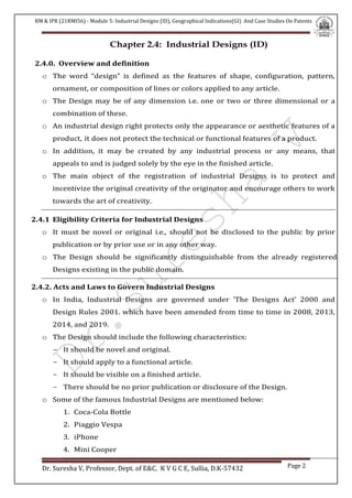 RM & IPR (21RMI56) - Module 5: Industrial Designs (ID), Geographical Indications(GI) And Case Studies On Patents
Dr. Suresha V, Professor, Dept. of E&C. K V G C E, Sullia, D.K-57432 Page 2
Chapter 2.4: Industrial Designs (ID)
2.4.0. Overview and definition
o The word “design” is defined as the features of shape, configuration, pattern,
ornament, or composition of lines or colors applied to any article.
o The Design may be of any dimension i.e. one or two or three dimensional or a
combination of these.
o An industrial design right protects only the appearance or aesthetic features of a
product, it does not protect the technical or functional features of a product.
o In addition, it may be created by any industrial process or any means, that
appeals to and is judged solely by the eye in the finished article.
o The main object of the registration of industrial Designs is to protect and
incentivize the original creativity of the originator and encourage others to work
towards the art of creativity.
2.4.1 Eligibility Criteria for Industrial Designs
o It must be novel or original i.e., should not be disclosed to the public by prior
publication or by prior use or in any other way.
o The Design should be significantly distinguishable from the already registered
Designs existing in the public domain.
2.4.2. Acts and Laws to Govern Industrial Designs
o In India, Industrial Designs are governed under 'The Designs Act' 2000 and
Design Rules 2001. which have been amended from time to time in 2008, 2013,
2014, and 2019.
o The Design should include the following characteristics:
- It should be novel and original.
- It should apply to a functional article.
- It should be visible on a finished article.
- There should be no prior publication or disclosure of the Design.
o Some of the famous Industrial Designs are mentioned below:
1. Coca-Cola Bottle
2. Piaggio Vespa
3. iPhone
4. Mini Cooper
 
