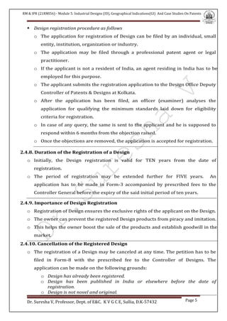 RM & IPR (21RMI56) - Module 5: Industrial Designs (ID), Geographical Indications(GI) And Case Studies On Patents
Dr. Suresha V, Professor, Dept. of E&C. K V G C E, Sullia, D.K-57432 Page 5
 Design registration procedure as follows
o The application for registration of Design can be filed by an individual, small
entity, institution, organization or industry.
o The application may be filed through a professional patent agent or legal
practitioner.
o If the applicant is not a resident of India, an agent residing in India has to be
employed for this purpose.
o The applicant submits the registration application to the Design Office Deputy
Controller of Patents & Designs at Kolkata.
o After the application has been filed, an officer (examiner) analyses the
application for qualifying the minimum standards laid down for eligibility
criteria for registration.
o In case of any query, the same is sent to the applicant and he is supposed to
respond within 6 months from the objection raised.
o Once the objections are removed, the application is accepted for registration.
2.4.8. Duration of the Registration of a Design
o Initially, the Design registration is valid for TEN years from the date of
registration.
o The period of registration may be extended further for FIVE years. An
application has to be made in Form-3 accompanied by prescribed fees to the
Controller General before the expiry of the said initial period of ten years.
2.4.9. Importance of Design Registration
o Registration of Design ensures the exclusive rights of the applicant on the Design.
o The owner can prevent the registered Design products from piracy and imitation.
o This helps the owner boost the sale of the products and establish goodwill in the
market.
2.4.10. Cancellation of the Registered Design
o The registration of a Design may be canceled at any time. The petition has to be
filed in Form-8 with the prescribed fee to the Controller of Designs. The
application can be made on the following grounds:
o Design has already been registered.
o Design has been published in India or elsewhere before the date of
registration.
o Design is not novel and original.
 