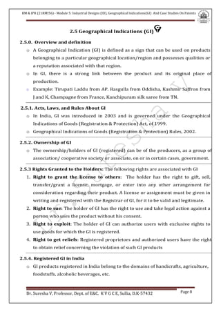 RM & IPR (21RMI56) - Module 5: Industrial Designs (ID), Geographical Indications(GI) And Case Studies On Patents
Dr. Suresha V, Professor, Dept. of E&C. K V G C E, Sullia, D.K-57432 Page 8
2.5 Geographical Indications (GI)
2.5.0. Overview and definition
o A Geographical Indication (GI) is defined as a sign that can be used on products
belonging to a particular geographical location/region and possesses qualities or
a reputation associated with that region.
o In GI, there is a strong link between the product and its original place of
production.
o Example: Tirupati Laddu from AP. Rasgulla from Oddisha, Kashmir Saffron from
J and K, Champagne from France, Kanchipuram silk saree from TN.
2.5.1. Acts, Laws, and Rules About GI
o In India, GI was introduced in 2003 and is governed under the Geographical
Indications of Goods (Registration & Protection) Act, of 1999.
o Geographical Indications of Goods (Registration & Protection) Rules, 2002.
2.5.2. Ownership of GI
o The ownership/holders of GI (registered) can be of the producers, as a group of
association/ cooperative society or associate, on or in certain cases, government.
2.5.3 Rights Granted to the Holders: The following rights are associated with GI
1. Right to grant the license to others: The holder has the right to gift, sell,
transfer/grant a license, mortgage, or enter into any other arrangement for
consideration regarding their product. A license or assignment must be given in
writing and registered with the Registrar of GI, for it to be valid and legitimate.
2. Right to sue: The holder of GI has the right to use and take legal action against a
person who uses the product without his consent.
3. Right to exploit: The holder of GI can authorize users with exclusive rights to
use goods for which the GI is registered.
4. Right to get reliefs: Registered proprietors and authorized users have the right
to obtain relief concerning the violation of such GI products
2.5.4. Registered GI in India
o GI products registered in India belong to the domains of handicrafts, agriculture,
foodstuffs, alcoholic beverages, etc.
 
