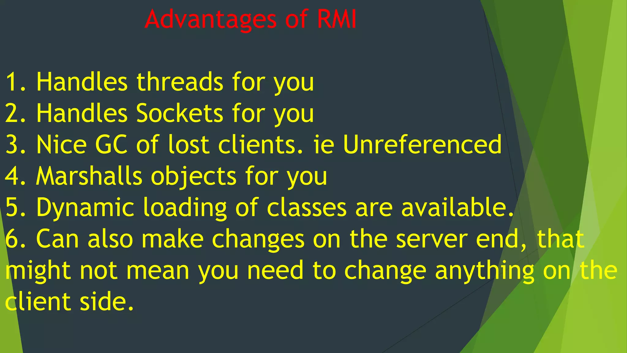 Advantages of RMI
1. Handles threads for you
2. Handles Sockets for you
3. Nice GC of lost clients. ie Unreferenced
4. Marshalls objects for you
5. Dynamic loading of classes are available.
6. Can also make changes on the server end, that
might not mean you need to change anything on the
client side.
 