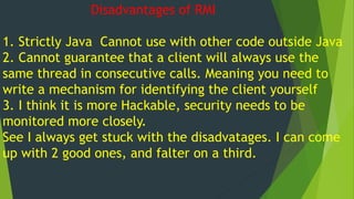 Disadvantages of RMI
1. Strictly Java Cannot use with other code outside Java
2. Cannot guarantee that a client will always use the
same thread in consecutive calls. Meaning you need to
write a mechanism for identifying the client yourself
3. I think it is more Hackable, security needs to be
monitored more closely.
See I always get stuck with the disadvatages. I can come
up with 2 good ones, and falter on a third.
 
