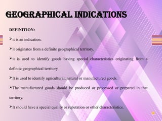 GEOGRAPHICAL INDICATIONS
DEFINITION:
it is an indication.
it originates from a definite geographical territory.
it is used to identify goods having special characteristics originating from a
definite geographical territory
It is used to identify agricultural, natural or manufactured goods.
The manufactured goods should be produced or processed or prepared in that
territory.
It should have a special quality or reputation or other characteristics.
 