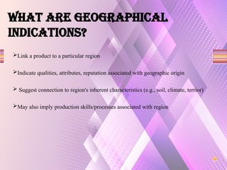 What are GEOGRAPHICAL
INDICATIONS?
Link a product to a particular region
Indicate qualities, attributes, reputation associated with geographic origin
 Suggest connection to region's inherent characteristics (e.g., soil, climate, terrior)
May also imply production skills/processes associated with region
 