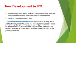 New Development in IPR
 Intellectual Property Rights (IPR) is a constantly evolving field, and
there have been several new developments in recent years.
 Some of the most significant ones:
1.The rise of AI-generated inventions: With the increasing use of
artificial intelligence (AI), there has been a growing debate about
how to deal with AI-generated inventions. Many countries are
now considering whether such inventions should be eligible for
patent protection.
 