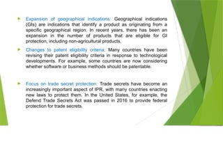  Expansion of geographical indications: Geographical indications
(GIs) are indications that identify a product as originating from a
specific geographical region. In recent years, there has been an
expansion in the number of products that are eligible for GI
protection, including non-agricultural products.
 Changes to patent eligibility criteria: Many countries have been
revising their patent eligibility criteria in response to technological
developments. For example, some countries are now considering
whether software or business methods should be patentable.
 Focus on trade secret protection: Trade secrets have become an
increasingly important aspect of IPR, with many countries enacting
new laws to protect them. In the United States, for example, the
Defend Trade Secrets Act was passed in 2016 to provide federal
protection for trade secrets.
 