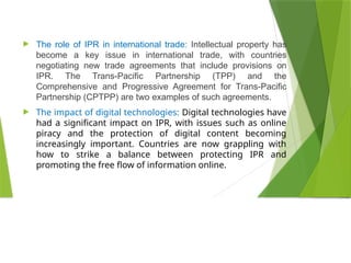  The role of IPR in international trade: Intellectual property has
become a key issue in international trade, with countries
negotiating new trade agreements that include provisions on
IPR. The Trans-Pacific Partnership (TPP) and the
Comprehensive and Progressive Agreement for Trans-Pacific
Partnership (CPTPP) are two examples of such agreements.
 The impact of digital technologies: Digital technologies have
had a significant impact on IPR, with issues such as online
piracy and the protection of digital content becoming
increasingly important. Countries are now grappling with
how to strike a balance between protecting IPR and
promoting the free flow of information online.
 