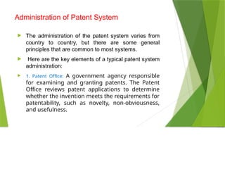 Administration of Patent System
 The administration of the patent system varies from
country to country, but there are some general
principles that are common to most systems.
 Here are the key elements of a typical patent system
administration:
 1. Patent Office: A government agency responsible
for examining and granting patents. The Patent
Office reviews patent applications to determine
whether the invention meets the requirements for
patentability, such as novelty, non-obviousness,
and usefulness.
 