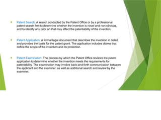  Patent Search: A search conducted by the Patent Office or by a professional
patent search firm to determine whether the invention is novel and non-obvious,
and to identify any prior art that may affect the patentability of the invention.
 Patent Application: A formal legal document that describes the invention in detail
and provides the basis for the patent grant. The application includes claims that
define the scope of the invention and its protection.
 Patent Examination: The process by which the Patent Office reviews the patent
application to determine whether the invention meets the requirements for
patentability. The examination may involve back-and-forth communication between
the applicant and the examiner, as well as additional search and review by the
examiner.
 