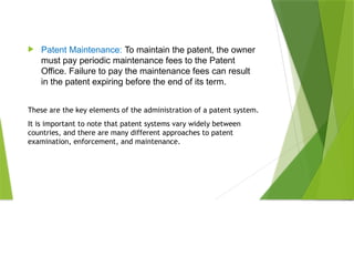  Patent Maintenance: To maintain the patent, the owner
must pay periodic maintenance fees to the Patent
Office. Failure to pay the maintenance fees can result
in the patent expiring before the end of its term.
These are the key elements of the administration of a patent system.
It is important to note that patent systems vary widely between
countries, and there are many different approaches to patent
examination, enforcement, and maintenance.
 