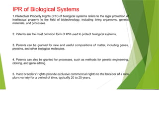 IPR of Biological Systems
1.Intellectual Property Rights (IPR) of biological systems refers to the legal protection of
intellectual property in the field of biotechnology, including living organisms, genetic
materials, and processes.
2. Patents are the most common form of IPR used to protect biological systems.
3. Patents can be granted for new and useful compositions of matter, including genes,
proteins, and other biological molecules.
4. Patents can also be granted for processes, such as methods for genetic engineering,
cloning, and gene editing.
5. Plant breeders' rights provide exclusive commercial rights to the breeder of a new
plant variety for a period of time, typically 20 to 25 years.
 